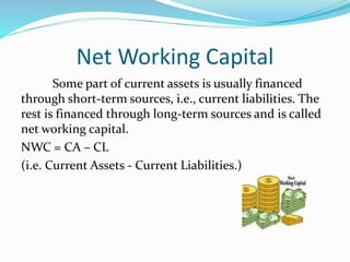 Net Working Capital
Some part of current assets is usually financed
through short-term sources, i.e., current liabilities. The
rest is financed through long-term sources and is called
net working capital.
NWC = CA – CL
(i.e. Current Assets - Current Liabilities.)
 