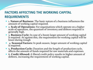 FACTORS AFFECTING THE WORKING CAPITAL
REQUIREMENTS
 1. Nature of Business: The basic nature of a business influences the
amount of working capital required.
 2. Scale of Operations: For organisations which operate on a higher
scale of operation, the quantum of inventory and debtors required is
generally high.
 3. Business Cycle: In case of a boom larger amount of working capital
is required. As against this, the requirement for working capital will be
lower during trough
 4. Seasonal Factors: In peak season, larger amount of working capital
is required.
 5. Production Cycle: Duration and the length of production cycle,
affects the amount of funds required for raw materials and expenses.
 6. Credit Allowed: A liberal credit policy results in higher amount of
debtors, increasing the requirement of working capital.
 