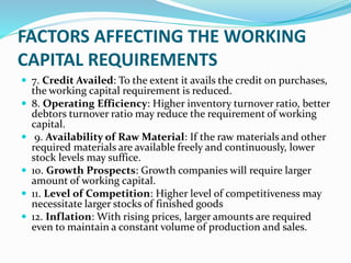 FACTORS AFFECTING THE WORKING
CAPITAL REQUIREMENTS
 7. Credit Availed: To the extent it avails the credit on purchases,
the working capital requirement is reduced.
 8. Operating Efficiency: Higher inventory turnover ratio, better
debtors turnover ratio may reduce the requirement of working
capital.
 9. Availability of Raw Material: If the raw materials and other
required materials are available freely and continuously, lower
stock levels may suffice.
 10. Growth Prospects: Growth companies will require larger
amount of working capital.
 11. Level of Competition: Higher level of competitiveness may
necessitate larger stocks of finished goods
 12. Inflation: With rising prices, larger amounts are required
even to maintain a constant volume of production and sales.
 