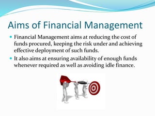 Aims of Financial Management
 Financial Management aims at reducing the cost of
funds procured, keeping the risk under and achieving
effective deployment of such funds.
 It also aims at ensuring availability of enough funds
whenever required as well as avoiding idle finance.
 