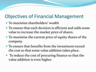 Objectives of Financial Management
 To maximise shareholders’ wealth
 To ensure that each decision is efficient and adds some
value to increase the market price of shares.
 To maximise the current price of equity shares of the
company
 To ensure that benefits from the investment exceed
the cost so that some value addition takes place.
 To reduce the cost of procuring finance so that the
value addition is even higher.
 