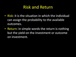 Risk and Return
• Risk: it is the situation in which the individual
can assign the probability to the available
outcomes.
• Return: in simple words the return is nothing
but the yield on the investment or outcome
on investment.
 