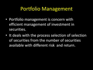 Portfolio Management
• Portfolio management is concern with
efficient management of investment in
securities.
• It deals with the process selection of selection
of securities from the number of securities
available with different risk and return.
 