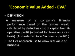 'Economic Value Added - EVA'
• DEFINITION
A measure of a company's financial
performance based on the residual wealth
calculated by deducting cost of capital from its
operating profit (adjusted for taxes on a cash
basis). (Also referred to as "economic profit".)
• The EVA approach use to know real value of
business.
 