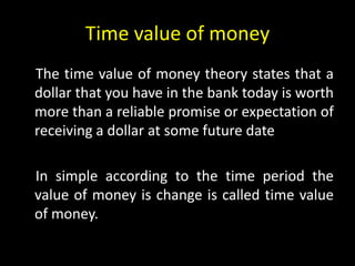 Time value of money
The time value of money theory states that a
dollar that you have in the bank today is worth
more than a reliable promise or expectation of
receiving a dollar at some future date
In simple according to the time period the
value of money is change is called time value
of money.
 