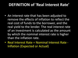 DEFINITION of 'Real Interest Rate'
• An interest rate that has been adjusted to
remove the effects of inflation to reflect the
real cost of funds to the borrower, and the
real yield to the lender. The real interest rate
of an investment is calculated as the amount
by which the nominal interest rate is higher
than the inflation rate.
• Real Interest Rate = Nominal Interest Rate -
Inflation (Expected or Actual)
 