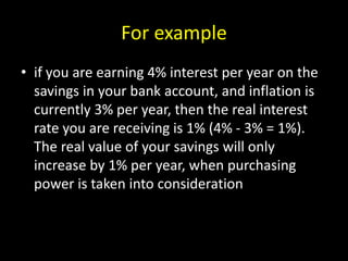 For example
• if you are earning 4% interest per year on the
savings in your bank account, and inflation is
currently 3% per year, then the real interest
rate you are receiving is 1% (4% - 3% = 1%).
The real value of your savings will only
increase by 1% per year, when purchasing
power is taken into consideration
 