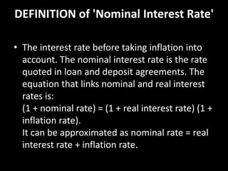 DEFINITION of 'Nominal Interest Rate'
• The interest rate before taking inflation into
account. The nominal interest rate is the rate
quoted in loan and deposit agreements. The
equation that links nominal and real interest
rates is:
(1 + nominal rate) = (1 + real interest rate) (1 +
inflation rate).
It can be approximated as nominal rate = real
interest rate + inflation rate.
 