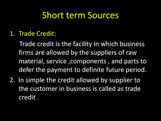 Short term Sources
1. Trade Credit:
Trade credit is the facility in which business
firms are allowed by the suppliers of raw
material, service ,components , and parts to
defer the payment to definite future period.
2. In simple the credit allowed by supplier to
the customer in business is called as trade
credit .
 
