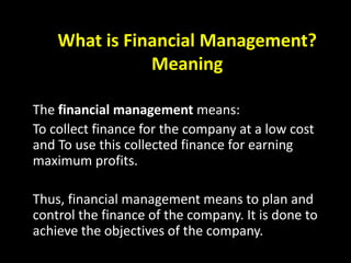 What is Financial Management?
Meaning
The financial management means:
To collect finance for the company at a low cost
and To use this collected finance for earning
maximum profits.
Thus, financial management means to plan and
control the finance of the company. It is done to
achieve the objectives of the company.
 