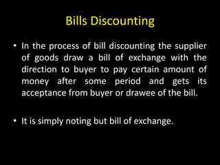 Bills Discounting
• In the process of bill discounting the supplier
of goods draw a bill of exchange with the
direction to buyer to pay certain amount of
money after some period and gets its
acceptance from buyer or drawee of the bill.
• It is simply noting but bill of exchange.
 