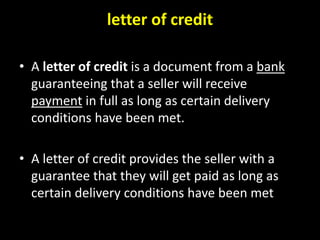 letter of credit
• A letter of credit is a document from a bank
guaranteeing that a seller will receive
payment in full as long as certain delivery
conditions have been met.
• A letter of credit provides the seller with a
guarantee that they will get paid as long as
certain delivery conditions have been met
 