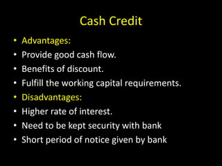 Cash Credit
• Advantages:
• Provide good cash flow.
• Benefits of discount.
• Fulfill the working capital requirements.
• Disadvantages:
• Higher rate of interest.
• Need to be kept security with bank
• Short period of notice given by bank
 