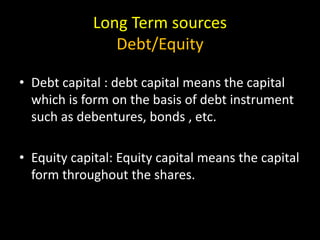 Long Term sources
Debt/Equity
• Debt capital : debt capital means the capital
which is form on the basis of debt instrument
such as debentures, bonds , etc.
• Equity capital: Equity capital means the capital
form throughout the shares.
 