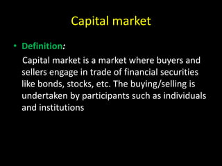 Capital market
• Definition:
Capital market is a market where buyers and
sellers engage in trade of financial securities
like bonds, stocks, etc. The buying/selling is
undertaken by participants such as individuals
and institutions
 