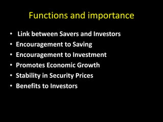 Functions and importance
• Link between Savers and Investors
• Encouragement to Saving
• Encouragement to Investment
• Promotes Economic Growth
• Stability in Security Prices
• Benefits to Investors
 