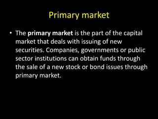 Primary market
• The primary market is the part of the capital
market that deals with issuing of new
securities. Companies, governments or public
sector institutions can obtain funds through
the sale of a new stock or bond issues through
primary market.
 