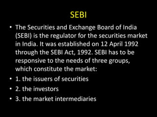 SEBI
• The Securities and Exchange Board of India
(SEBI) is the regulator for the securities market
in India. It was established on 12 April 1992
through the SEBI Act, 1992. SEBI has to be
responsive to the needs of three groups,
which constitute the market:
• 1. the issuers of securities
• 2. the investors
• 3. the market intermediaries
 