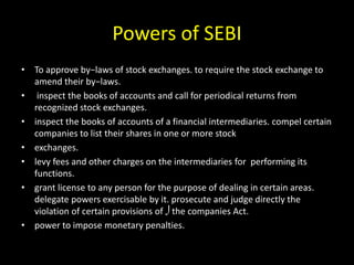 Powers of SEBI
• To approve by−laws of stock exchanges. to require the stock exchange to
amend their by−laws.
• inspect the books of accounts and call for periodical returns from
recognized stock exchanges.
• inspect the books of accounts of a financial intermediaries. compel certain
companies to list their shares in one or more stock
• exchanges.
• levy fees and other charges on the intermediaries for performing its
functions.
• grant license to any person for the purpose of dealing in certain areas.
delegate powers exercisable by it. prosecute and judge directly the
violation of certain provisions of the companies Act.
• power to impose monetary penalties.
 