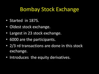 Bombay Stock Exchange
• Started in 1875.
• Oldest stock exchange.
• Largest in 23 stock exchange.
• 6000 are the participants.
• 2/3 rd transactions are done in this stock
exchange.
• Introduces the equity derivatives.
 