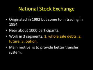 National Stock Exchange
• Originated in 1992 but come to in trading in
1994.
• Near about 1000 participants.
• Work in 3 segments. 1. whole sale debts. 2.
future. 3. option.
• Main motive is to provide better transfer
system.
 
