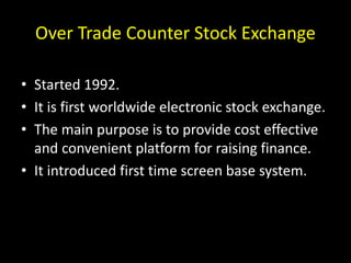 Over Trade Counter Stock Exchange
• Started 1992.
• It is first worldwide electronic stock exchange.
• The main purpose is to provide cost effective
and convenient platform for raising finance.
• It introduced first time screen base system.
 