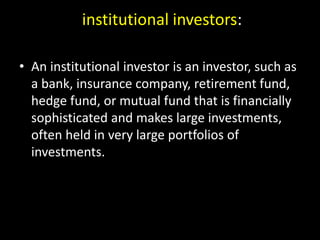 institutional investors:
• An institutional investor is an investor, such as
a bank, insurance company, retirement fund,
hedge fund, or mutual fund that is financially
sophisticated and makes large investments,
often held in very large portfolios of
investments.
 