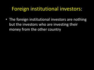 Foreign institutional investors:
• The foreign institutional investors are nothing
but the investors who are investing their
money from the other country
 