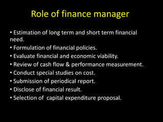 Role of finance manager
• Estimation of long term and short term financial
need.
• Formulation of financial policies.
• Evaluate financial and economic viability.
• Review of cash flow & performance measurement.
• Conduct special studies on cost.
• Submission of periodical report.
• Disclose of financial result.
• Selection of capital expenditure proposal.
 