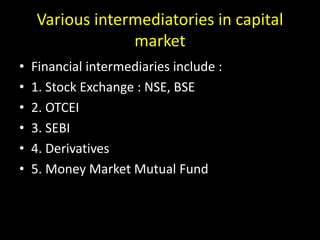 Various intermediatories in capital
market
• Financial intermediaries include :
• 1. Stock Exchange : NSE, BSE
• 2. OTCEI
• 3. SEBI
• 4. Derivatives
• 5. Money Market Mutual Fund
 