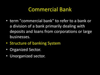 Commercial Bank
• term "commercial bank" to refer to a bank or
a division of a bank primarily dealing with
deposits and loans from corporations or large
businesses.
• Structure of banking System
• Organized Sector.
• Unorganized sector.
 