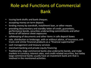 Role and Functions of Commercial
Bank
• issuing bank drafts and bank cheques.
• accepting money on term deposit.
• lending money by overdraft, installment loan, or other means
• providing documentary and standby letter of credit, guarantees,
performance bonds, securities underwriting commitments and other
forms of off balance sheet exposures
• safekeeping of documents and other items in safe deposit boxes
• sale, distribution or brokerage, with or without advice, of insurance, unit
trusts and similar financial products as a “financial supermarket”
• cash management and treasury services
• merchant banking and private equity financing
• Traditionally, large commercial banks also underwrite bonds, and make
markets in currency, interest rates, and credit-related securities, but today
large commercial banks usually have an investment bank arm that is
involved in the mentioned activities.
 