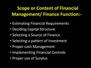 Scope or Content of Financial
Management/ Finance Function:-
• Estimating Financial Requirements
• Deciding Capital Structure
• Selecting a Source of Finance
• Selecting a pattern of Investment
• Proper cash Management
• Implementing Financial Controls
• Proper use of Surplus
 