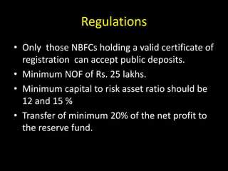 Regulations
• Only those NBFCs holding a valid certificate of
registration can accept public deposits.
• Minimum NOF of Rs. 25 lakhs.
• Minimum capital to risk asset ratio should be
12 and 15 %
• Transfer of minimum 20% of the net profit to
the reserve fund.
 