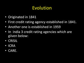 Evolution
• Originated in 1841
• First credit rating agency established in 1841.
• Another one is established in 1959
• In india 3 credit rating agencies which are
giiven below:
• CRISIL
• ICRA
• CARE.
 