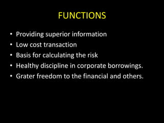 FUNCTIONS
• Providing superior information
• Low cost transaction
• Basis for calculating the risk
• Healthy discipline in corporate borrowings.
• Grater freedom to the financial and others.
 