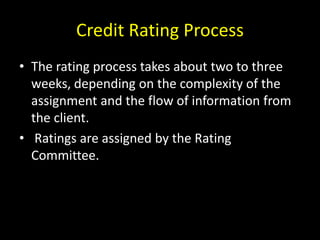 Credit Rating Process
• The rating process takes about two to three
weeks, depending on the complexity of the
assignment and the flow of information from
the client.
• Ratings are assigned by the Rating
Committee.
 