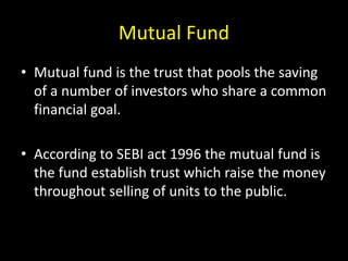 Mutual Fund
• Mutual fund is the trust that pools the saving
of a number of investors who share a common
financial goal.
• According to SEBI act 1996 the mutual fund is
the fund establish trust which raise the money
throughout selling of units to the public.
 