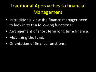 Traditional Approaches to financial
Management
• In traditional view the finance manager need
to look in to the following functions :
• Arrangement of short term long term finance.
• Mobilizing the fund.
• Orientation of finance functions.
 