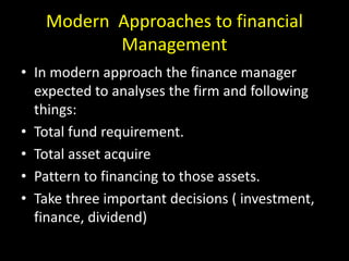 Modern Approaches to financial
Management
• In modern approach the finance manager
expected to analyses the firm and following
things:
• Total fund requirement.
• Total asset acquire
• Pattern to financing to those assets.
• Take three important decisions ( investment,
finance, dividend)
 