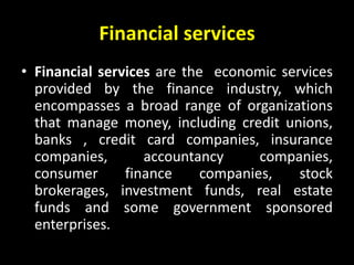Financial services
• Financial services are the economic services
provided by the finance industry, which
encompasses a broad range of organizations
that manage money, including credit unions,
banks , credit card companies, insurance
companies, accountancy companies,
consumer finance companies, stock
brokerages, investment funds, real estate
funds and some government sponsored
enterprises.
 