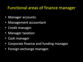 Functional areas of finance manager
• Manager accounts.
• Management accountant
• Credit manager.
• Manager taxation
• Cash manager
• Corporate finance and funding manager.
• Foreign exchange manager.
 