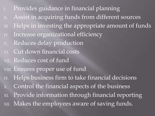 I. Provides guidance in financial planning
II. Assist in acquiring funds from different sources
III. Helps in investing the appropriate amount of funds
IV. Increase organizational efficiency
V. Reduces delay production
VI. Cut down financial costs
VII. Reduces cost of fund
VIII. Ensures proper use of fund
IX. Helps business firm to take financial decisions
X. Control the financial aspects of the business
XI. Provide information through financial reporting
XII. Makes the employees aware of saving funds.
 