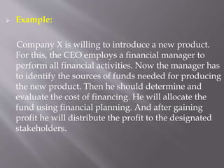  Example:
Company X is willing to introduce a new product.
For this, the CEO employs a financial manager to
perform all financial activities. Now the manager has
to identify the sources of funds needed for producing
the new product. Then he should determine and
evaluate the cost of financing. He will allocate the
fund using financial planning. And after gaining
profit he will distribute the profit to the designated
stakeholders.
 