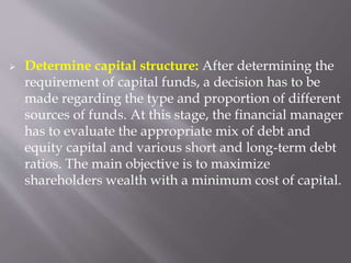  Determine capital structure: After determining the
requirement of capital funds, a decision has to be
made regarding the type and proportion of different
sources of funds. At this stage, the financial manager
has to evaluate the appropriate mix of debt and
equity capital and various short and long-term debt
ratios. The main objective is to maximize
shareholders wealth with a minimum cost of capital.
 