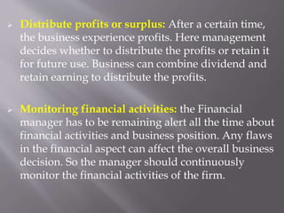  Distribute profits or surplus: After a certain time,
the business experience profits. Here management
decides whether to distribute the profits or retain it
for future use. Business can combine dividend and
retain earning to distribute the profits.
 Monitoring financial activities: the Financial
manager has to be remaining alert all the time about
financial activities and business position. Any flaws
in the financial aspect can affect the overall business
decision. So the manager should continuously
monitor the financial activities of the firm.
 