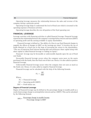 86 Financial Management
Operating leverage measures the relationship between the sales and revenue of the
company during a particular period.
Operating leverage helps to understand the level of fixed cost which is invested in the
operating expenses of business activities.
Operating leverage describes the over all position of the fixed operating cost.
FINANCIAL LEVERAGE
Leverage activities with financing activities is called financial leverage. Financial leverage
represents the relationship between the company’s earnings before interest and taxes (EBIT)
or operating profit and the earning available to equity shareholders.
Financial leverage is defined as “the ability of a firm to use fixed financial charges to
magnify the effects of changes in EBIT on the earnings per share”. It involves the use of
funds obtained at a fixed cost in the hope of increasing the return to the shareholders.
“The use of long-term fixed interest bearing debt and preference share capital along with
share capital is called financial leverage or trading on equity”.
Financial leverage may be favourable or unfavourable depends upon the use of fixed
cost funds.
Favourable financial leverage occurs when the company earns more on the assets
purchased with the funds, then the fixed cost of their use. Hence, it is also called as positive
financial leverage.
Unfavourable financial leverage occurs when the company does not earn as much as
the funds cost. Hence, it is also called as negative financial leverage.
Financial leverage can be calculated with the help of the following formula:
FL =
OP
PBT
Where,
FL = Financial leverage
OP = Operating profit (EBIT)
PBT = Profit before tax.
Degree of Financial Leverage
Degree of financial leverage may be defined as the percentage change in taxable profit as a
result of percentage change in earning before interest and tax (EBIT). This can be calculated
by the following formula
Percentage change in taxable Income
DFL=
Precentage change in EBIT
 