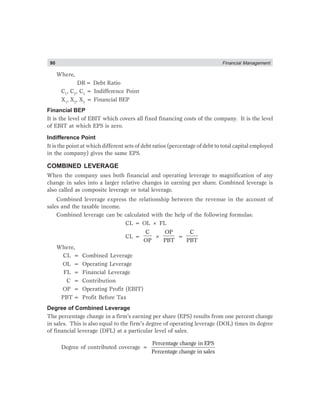 90 Financial Management
Where,
DR= Debt Ratio
C1
, C2
, C3
= Indifference Point
X1
, X2
, X3
= Financial BEP
Financial BEP
It is the level of EBIT which covers all fixed financing costs of the company. It is the level
of EBIT at which EPS is zero.
Indifference Point
It is the point at which different sets of debt ratios (percentage of debt to total capital employed
in the company) gives the same EPS.
COMBINED LEVERAGE
When the company uses both financial and operating leverage to magnification of any
change in sales into a larger relative changes in earning per share. Combined leverage is
also called as composite leverage or total leverage.
Combined leverage express the relationship between the revenue in the account of
sales and the taxable income.
Combined leverage can be calculated with the help of the following formulas:
CL = OL × FL
CL =
C
OP
×
OP
PBT
=
C
PBT
Where,
CL = Combined Leverage
OL = Operating Leverage
FL = Financial Leverage
C = Contribution
OP = Operating Profit (EBIT)
PBT = Profit Before Tax
Degree of Combined Leverage
The percentage change in a firm’s earning per share (EPS) results from one percent change
in sales. This is also equal to the firm’s degree of operating leverage (DOL) times its degree
of financial leverage (DFL) at a particular level of sales.
Degree of contributed coverage =
Percentage change in EPS
Percentage change in sales
 