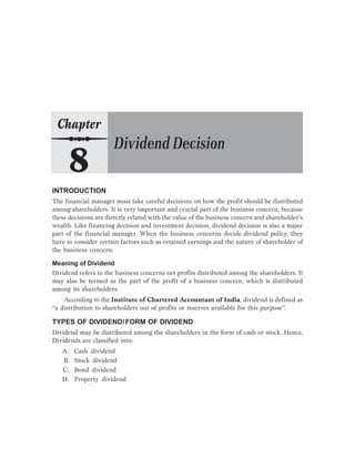 INTRODUCTION
The financial manager must take careful decisions on how the profit should be distributed
among shareholders. It is very important and crucial part of the business concern, because
these decisions are directly related with the value of the business concern and shareholder’s
wealth. Like financing decision and investment decision, dividend decision is also a major
part of the financial manager. When the business concerns decide dividend policy, they
have to consider certain factors such as retained earnings and the nature of shareholder of
the business concern.
Meaning of Dividend
Dividend refers to the business concerns net profits distributed among the shareholders. It
may also be termed as the part of the profit of a business concern, which is distributed
among its shareholders.
According to the Institute of Chartered Accountant of India, dividend is defined as
“a distribution to shareholders out of profits or reserves available for this purpose”.
TYPES OF DIVIDEND/FORM OF DIVIDEND
Dividend may be distributed among the shareholders in the form of cash or stock. Hence,
Dividends are classified into:
A. Cash dividend
B. Stock dividend
C. Bond dividend
D. Property dividend
 