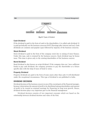 100 Financial Management
Dividend
Cash Dividend Bond Dividend Stock Dividend Property Dividend
Fig. 8.1 Types of Dividend
Cash Dividend
If the dividend is paid in the form of cash to the shareholders, it is called cash dividend. It
is paid periodically out the business concerns EAIT (Earnings after interest and tax). Cash
dividends are common and popular types followed by majority of the business concerns.
Stock Dividend
Stock dividend is paid in the form of the company stock due to raising of more finance.
Under this type, cash is retained by the business concern. Stock dividend may be bonus
issue. This issue is given only to the existing shareholders of the business concern.
Bond Dividend
Bond dividend is also known as script dividend. If the company does not have sufficient
funds to pay cash dividend, the company promises to pay the shareholder at a future
specific date with the help of issue of bond or notes.
Property Dividend
Property dividends are paid in the form of some assets other than cash. It will distributed
under the exceptional circumstance. This type of dividend is not published in India.
DIVIDEND DECISION
Dividend decision of the business concern is one of the crucial parts of the financial manager,
because it determines the amount of profit to be distributed among shareholders and amount
of profit to be treated as retained earnings for financing its long term growth. Hence,
dividend decision plays very important part in the financial management.
Dividend decision consists of two important concepts which are based on the
relationship between dividend decision and value of the firm.
 